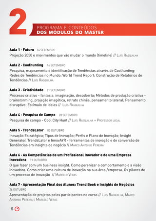 Aula 1 ∧ Futuro 14 SETEMBRO
Projeção 2050 e movimentos que vão mudar o mundo (timeline) // Luís Rasquilha
Aula 2 ∧ Coolhunting 14 SETEMBRO
Pesquisa, mapeamento e identificação de Tendências através de Coolhunting;
Redes de Tendências no Mundo; World Trend Report; Construção de Relatórios de
Tendências // Luís Rasquilha
Aula 3 ∧ Criatividade 21 SETEMBRO
Processo criativo - fantasia, imaginação, descoberta; Métodos de produção criativa -
brainstorming, projeção imagética, retrato chinês, pensamento lateral; Pensamento
disruptivo; Estímulo de ideias // Luís Rasquilha
Aula 4 ∧ Pesquisa de Campo 28 SETEMBRO
Pesquisa de campo - Cool City Hunt // Luís Rasquilha + Professor local
Aula 5 ∧ TrendsLator 05 OUTUBRO
Inovação Estratégica; Tipos de Inovação; Perfis e Plano de Inovação; Insight
Generator, TrendsLator e InnovAYR - ferramentas de inovação e de conversão de
Tendências em insights de negócio // Marco Antonio Pereira
Aula 6 ∧ As Competências de um Profissional Inovador e de uma Empresa
Inovadora 19 OUTUBRO
O que fazer com um business insight. Como perenizar o comportamento e a visão
inovadora. Como criar uma cultura de inovação na sua área /empresa. Os pilares de
um processo de inovação // Marcelo Veras
Aula 7 ∧ Apresentação Final dos Alunos: Trend Book e Insights de Negócios
26 OUTUBRO
Apresentação de projetos pelos participantes no curso // Luís Rasquilha, Marco
Antonio Pereira e Marcelo Veras
5
2 programa e conteúdos
dos módulos do master
 