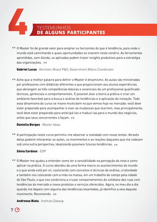 O Master foi de grande valor para ampliar os horizontes do que é tendência, para onde o
mundo está caminhando e quais oportunidades se inserem neste cenário. As ferramentas
aprendidas, sem dúvida, se aplicadas podem trazer insights produtivos para a estratégia
das organizações.
Gabriel Lucas ∧ Amcham-Brasil PS, Government Affairs Coordinator
Acho que a melhor palavra para definir o Master é dinamismo. As aulas são ministradas
por professores com didáticas diferentes e que proporcionam aos alunos experiências
que abrangem as três competências básicas e essenciais de um profissional qualificado:
técnicas, gerenciais e comportamentais. É possível aliar a teoria à prática e criar um
ambiente favorável para a busca e análise de tendências e a aplicação da inovação. Todo
esse dinamismo do curso se insere muito bem no que vemos hoje no mercado: você deve
estar preparado para acompanhar e viver as mudanças que ocorrem, mas principalmente,
você deve estar preparado para antecipá-las e traduzi-las para o mundo dos negócios,
antes que seus concorrentes o façam.
Daniella Borges ∧ Master Ideas
A participação neste curso permitiu-me observar a realidade com novas lentes. Através
delas poderei interpretar as ações, os movimentos e as reações daqueles que me rodeiam
sob uma outra perspectiva, idealizando possíveis futuras tendências.
Sónia Cardoso ∧ EDP
O Master me ajudou a entender como ter a sensibilidade na percepção do novo e como
aplicar na prática. O curso abordou de uma forma macro os acontecimentos do mundo
e o que ainda está por vir, costurando com conceitos e técnicas de análise, criatividade
e também nos colocando com a mão na massa, em um trabalho de campo pela cidade
de São Paulo, o que nos condiciona a cruzar comportamentos do cotidiano das ruas com
tendências do mercado e novos produtos e serviços oferecidos. Agora, no meu dia a dia
quando me deparo com alguma das tendências levantadas, já identifico a veia daquele
movimento. Recomendo.
Andressa Biata ∧ Instituto Datavip
7
4
“
“
“
“
”
”
”
”
testemunhos
de alguns participantes
 