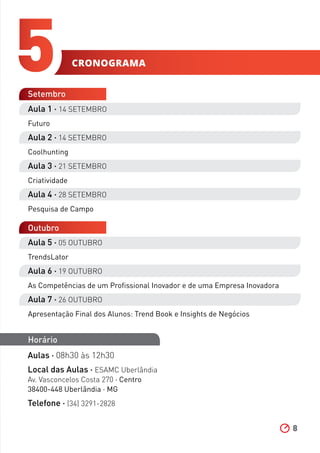 8
5
Aula 1 ∧ 14 SETEMBRO
Futuro
Aula 2 ∧ 14 SETEMBRO
Coolhunting
Aula 3 ∧ 21 SETEMBRO
Criatividade
Aula 4 ∧ 28 SETEMBRO
Pesquisa de Campo
Setembro
Outubro
Horário
Aulas ∧ 08h30 às 12h30
Local das Aulas ∧ ESAMC Uberlândia
Av. Vasconcelos Costa 270 ∧ Centro
38400-448 Uberlândia ∧ MG
Telefone ∧ (34) 3291-2828
Aula 5 ∧ 05 OUTUBRO
TrendsLator
Aula 6 ∧ 19 OUTUBRO
As Competências de um Profissional Inovador e de uma Empresa Inovadora
Aula 7 ∧ 26 OUTUBRO
Apresentação Final dos Alunos: Trend Book e Insights de Negócios
cronograma
 