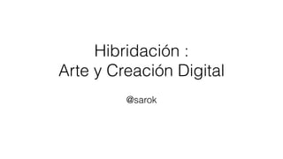 Hibridación :
Arte y Creación Digital
@sarok
 
