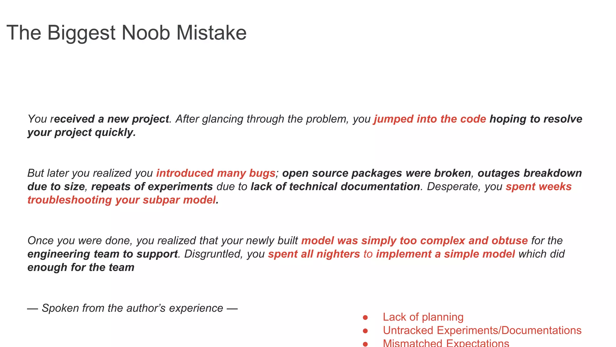 The Biggest Noob Mistake
You received a new project. After glancing through the problem, you jumped into the code hoping to resolve
your project quickly.
But later you realized you introduced many bugs; open source packages were broken, outages breakdown
due to size, repeats of experiments due to lack of technical documentation. Desperate, you spent weeks
troubleshooting your subpar model.
Once you were done, you realized that your newly built model was simply too complex and obtuse for the
engineering team to support. Disgruntled, you spent all nighters to implement a simple model which did
enough for the team
— Spoken from the author’s experience —
● Lack of planning
● Untracked Experiments/Documentations
 