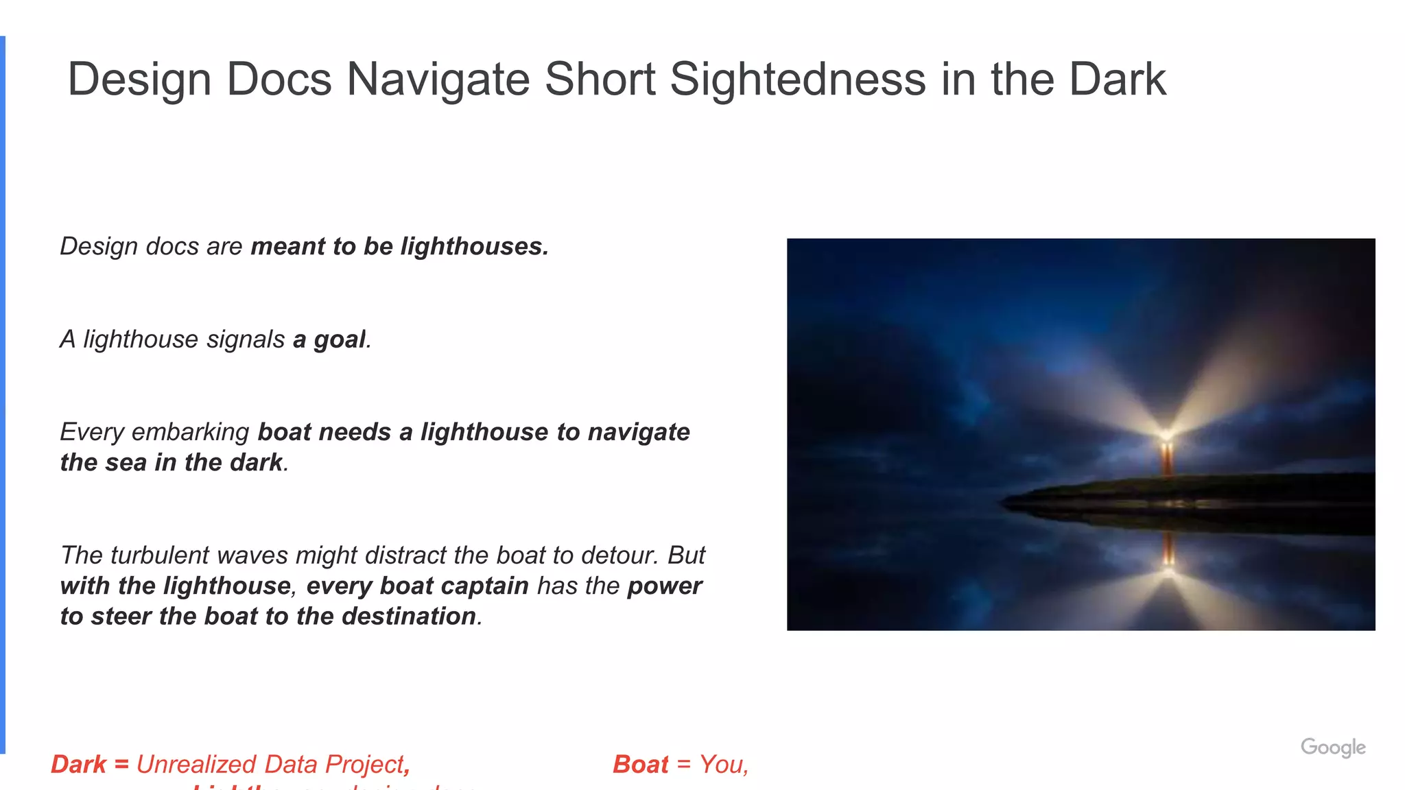 Design Docs Navigate Short Sightedness in the Dark
Design docs are meant to be lighthouses.
A lighthouse signals a goal.
Every embarking boat needs a lighthouse to navigate
the sea in the dark.
The turbulent waves might distract the boat to detour. But
with the lighthouse, every boat captain has the power
to steer the boat to the destination.
Dark = Unrealized Data Project, Boat = You,
 