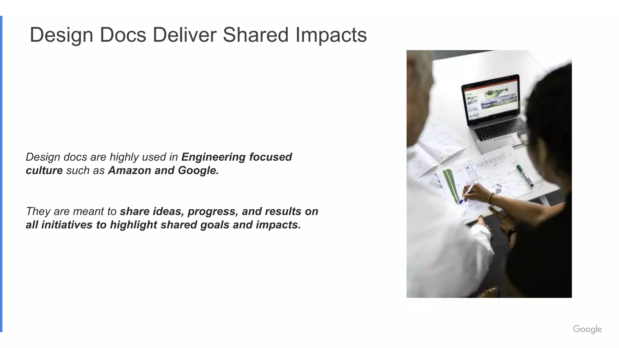 Design Docs Deliver Shared Impacts
Design docs are highly used in Engineering focused
culture such as Amazon and Google.
They are meant to share ideas, progress, and results on
all initiatives to highlight shared goals and impacts.
 