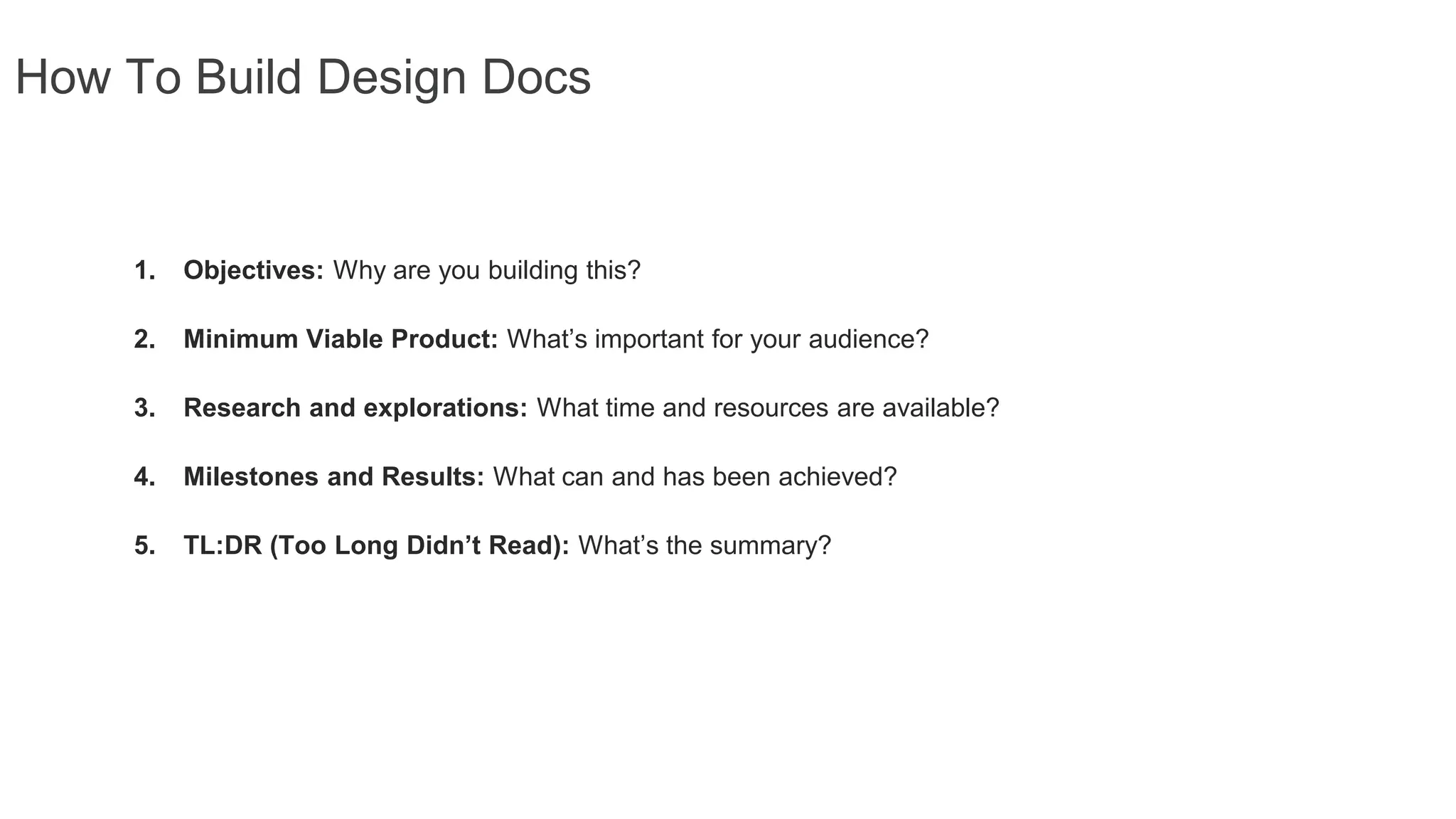 How To Build Design Docs
1. Objectives: Why are you building this?
2. Minimum Viable Product: What’s important for your audience?
3. Research and explorations: What time and resources are available?
4. Milestones and Results: What can and has been achieved?
5. TL:DR (Too Long Didn’t Read): What’s the summary?
 