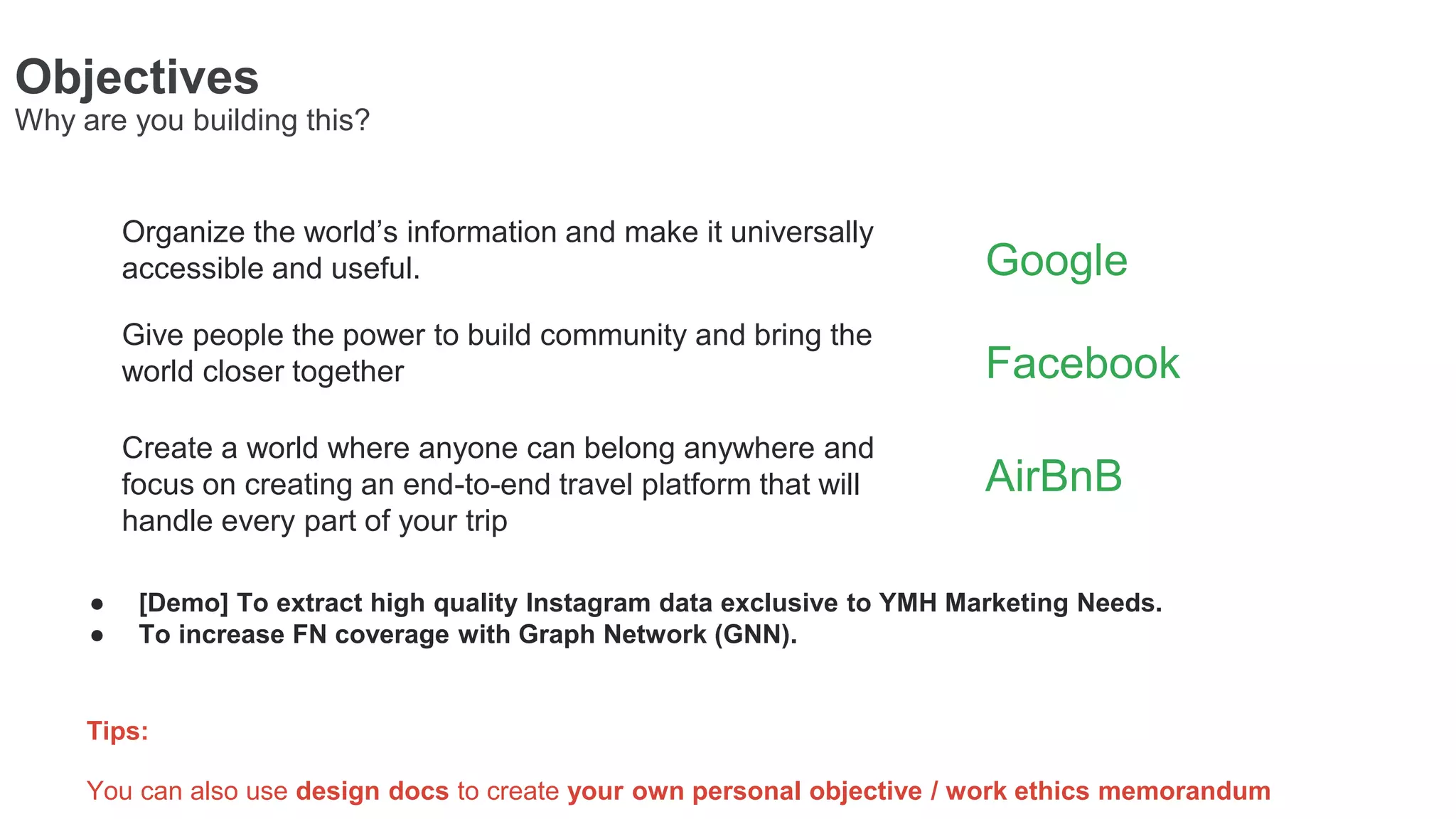 Objectives
Why are you building this?
Create a world where anyone can belong anywhere and
focus on creating an end-to-end travel platform that will
handle every part of your trip
Tips:
You can also use design docs to create your own personal objective / work ethics memorandum
Organize the world’s information and make it universally
accessible and useful.
Give people the power to build community and bring the
world closer together
AirBnB
Google
Facebook
● [Demo] To extract high quality Instagram data exclusive to YMH Marketing Needs.
● To increase FN coverage with Graph Network (GNN).
 