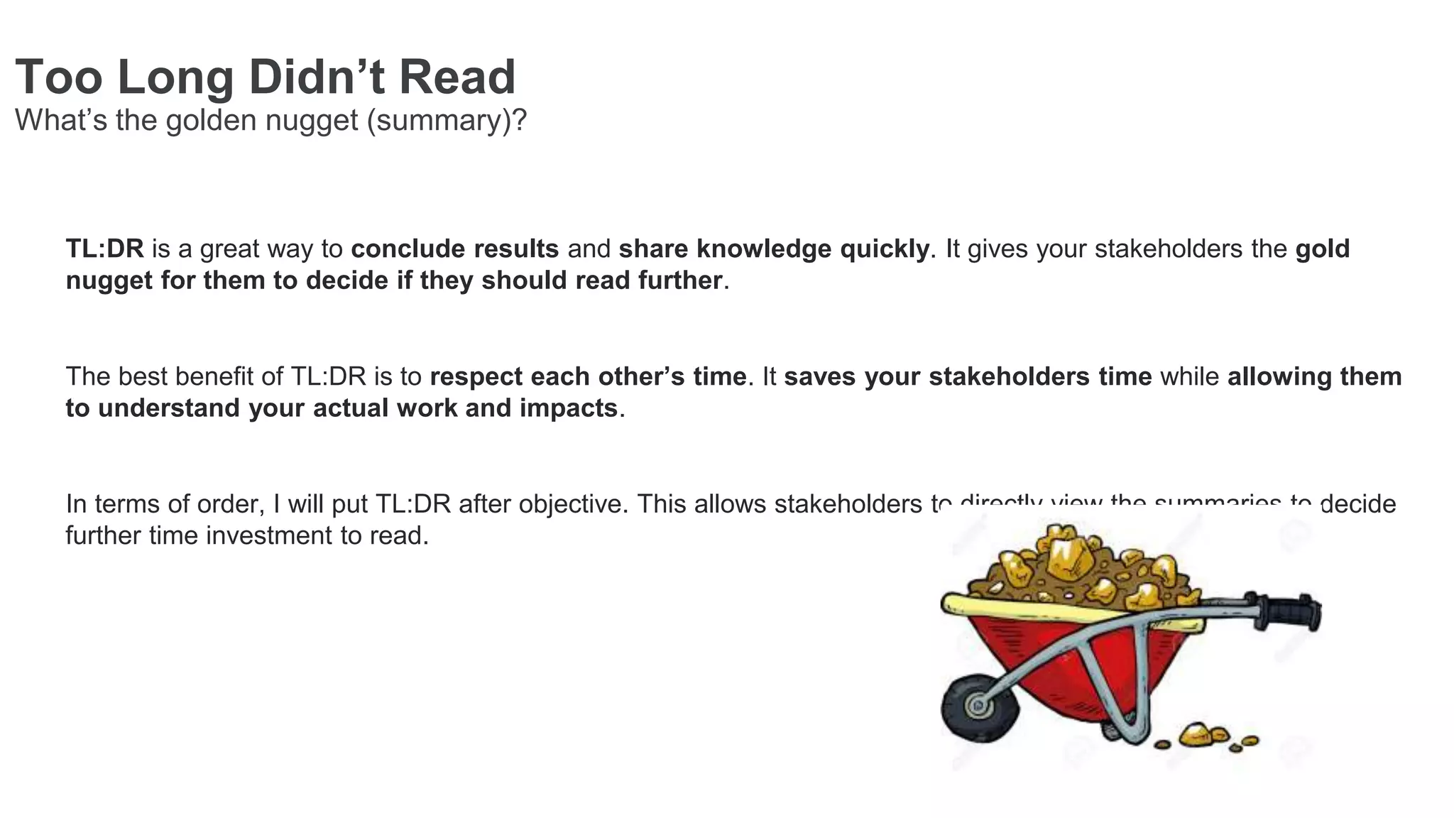 TL:DR is a great way to conclude results and share knowledge quickly. It gives your stakeholders the gold
nugget for them to decide if they should read further.
The best benefit of TL:DR is to respect each other’s time. It saves your stakeholders time while allowing them
to understand your actual work and impacts.
In terms of order, I will put TL:DR after objective. This allows stakeholders to directly view the summaries to decide
further time investment to read.
Too Long Didn’t Read
What’s the golden nugget (summary)?
 