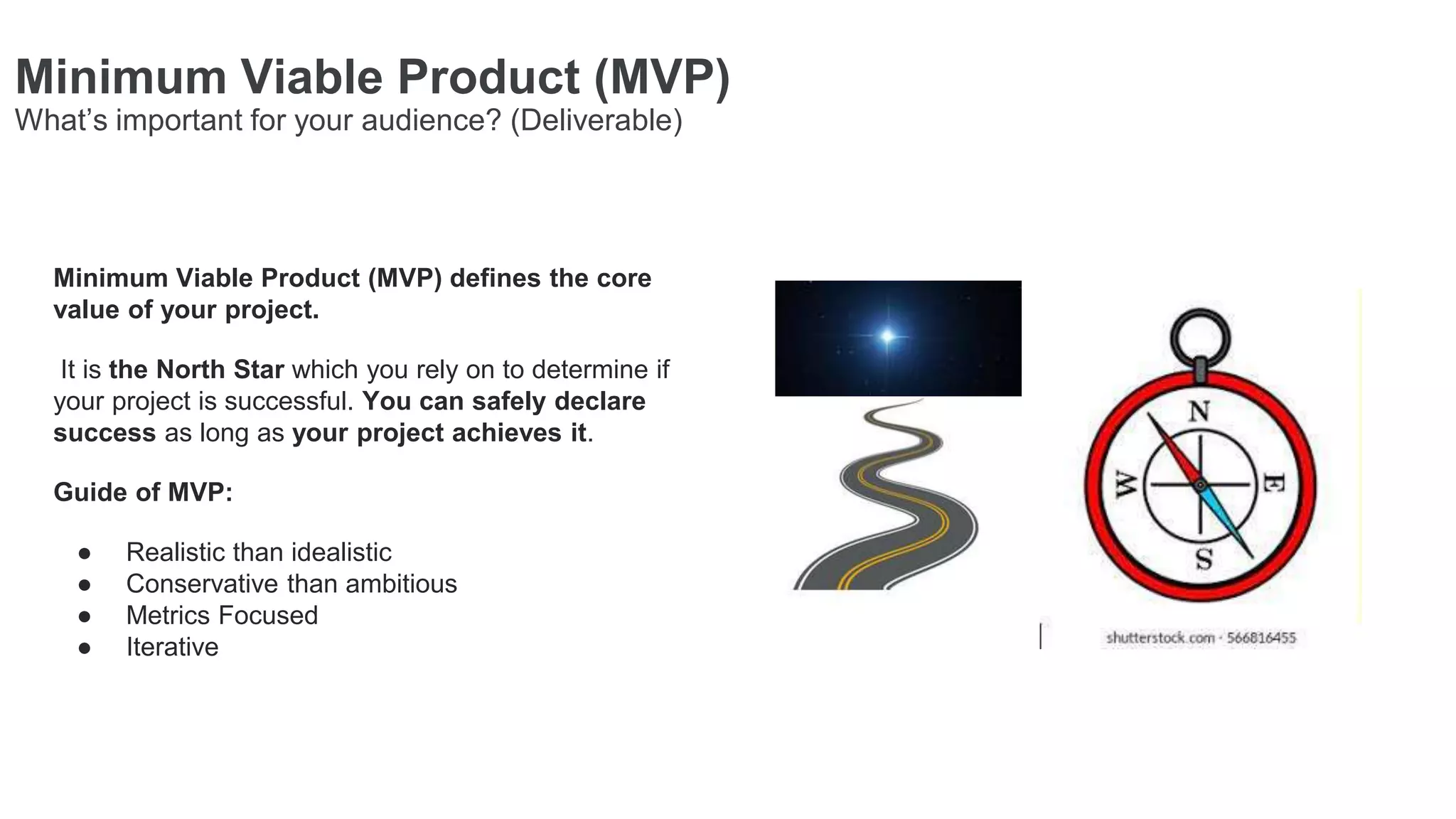 Minimum Viable Product (MVP) defines the core
value of your project.
It is the North Star which you rely on to determine if
your project is successful. You can safely declare
success as long as your project achieves it.
Guide of MVP:
● Realistic than idealistic
● Conservative than ambitious
● Metrics Focused
● Iterative
Minimum Viable Product (MVP)
What’s important for your audience? (Deliverable)
 