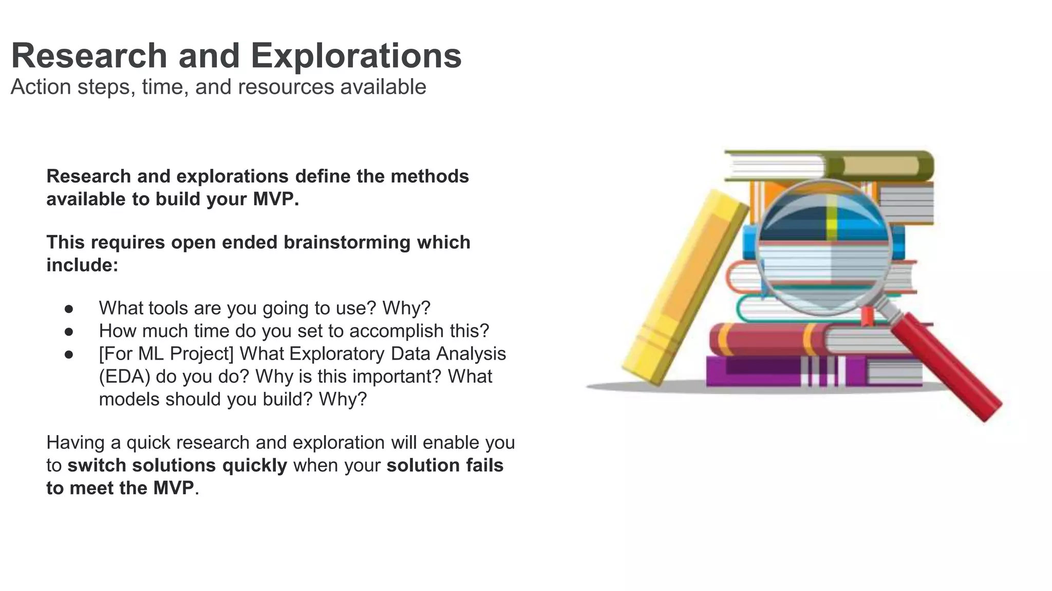 Research and Explorations
Action steps, time, and resources available
Research and explorations define the methods
available to build your MVP.
This requires open ended brainstorming which
include:
● What tools are you going to use? Why?
● How much time do you set to accomplish this?
● [For ML Project] What Exploratory Data Analysis
(EDA) do you do? Why is this important? What
models should you build? Why?
Having a quick research and exploration will enable you
to switch solutions quickly when your solution fails
to meet the MVP.
 