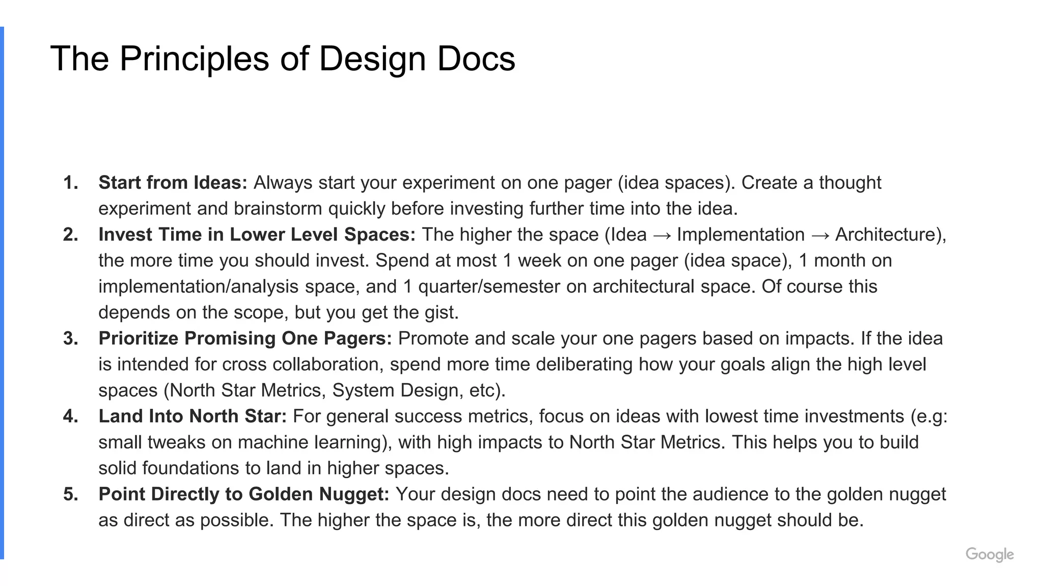 The Principles of Design Docs
1. Start from Ideas: Always start your experiment on one pager (idea spaces). Create a thought
experiment and brainstorm quickly before investing further time into the idea.
2. Invest Time in Lower Level Spaces: The higher the space (Idea → Implementation → Architecture),
the more time you should invest. Spend at most 1 week on one pager (idea space), 1 month on
implementation/analysis space, and 1 quarter/semester on architectural space. Of course this
depends on the scope, but you get the gist.
3. Prioritize Promising One Pagers: Promote and scale your one pagers based on impacts. If the idea
is intended for cross collaboration, spend more time deliberating how your goals align the high level
spaces (North Star Metrics, System Design, etc).
4. Land Into North Star: For general success metrics, focus on ideas with lowest time investments (e.g:
small tweaks on machine learning), with high impacts to North Star Metrics. This helps you to build
solid foundations to land in higher spaces.
5. Point Directly to Golden Nugget: Your design docs need to point the audience to the golden nugget
as direct as possible. The higher the space is, the more direct this golden nugget should be.
 