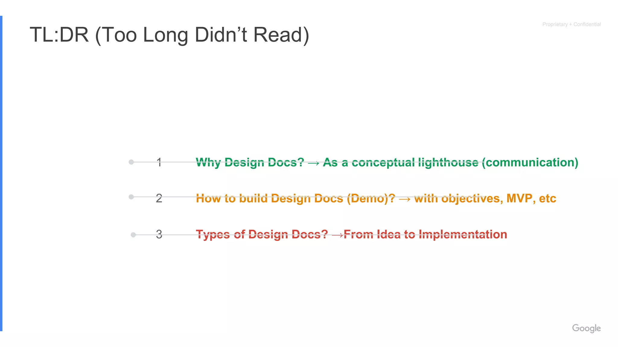Proprietary + Confidential
TL:DR (Too Long Didn’t Read)
1
2
3
Why Design Docs? → As a conceptual lighthouse (communication)
How to build Design Docs (Demo)? → with objectives, MVP, etc
Types of Design Docs? →From Idea to Implementation
 