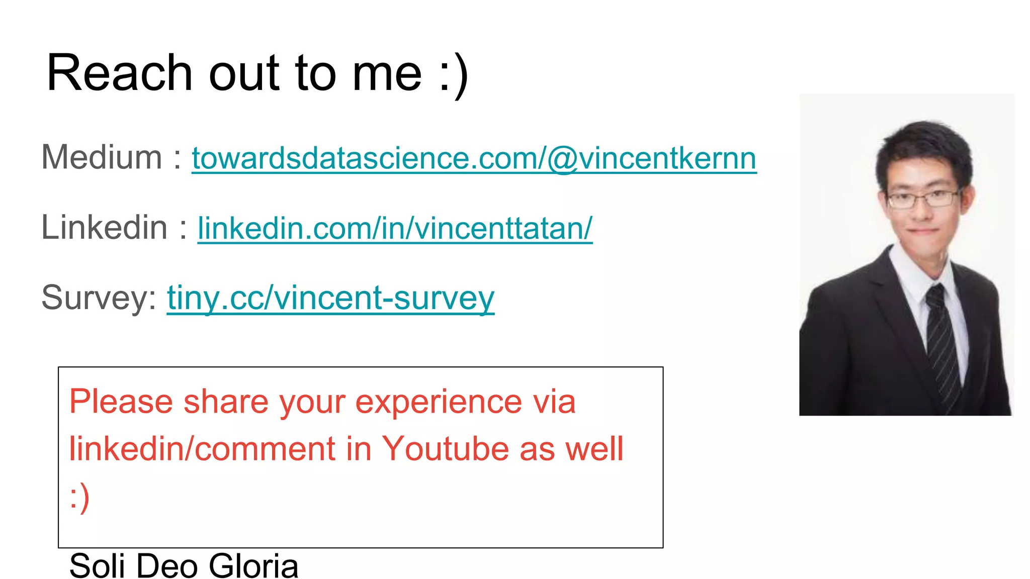 Reach out to me :)
Medium : towardsdatascience.com/@vincentkernn
Linkedin : linkedin.com/in/vincenttatan/
Survey: tiny.cc/vincent-survey
Please share your experience via
linkedin/comment in Youtube as well
:)
Soli Deo Gloria
 