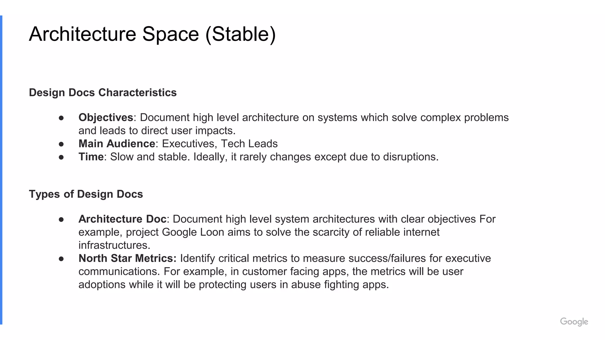 Architecture Space (Stable)
Design Docs Characteristics
● Objectives: Document high level architecture on systems which solve complex problems
and leads to direct user impacts.
● Main Audience: Executives, Tech Leads
● Time: Slow and stable. Ideally, it rarely changes except due to disruptions.
Types of Design Docs
● Architecture Doc: Document high level system architectures with clear objectives For
example, project Google Loon aims to solve the scarcity of reliable internet
infrastructures.
● North Star Metrics: Identify critical metrics to measure success/failures for executive
communications. For example, in customer facing apps, the metrics will be user
adoptions while it will be protecting users in abuse fighting apps.
 