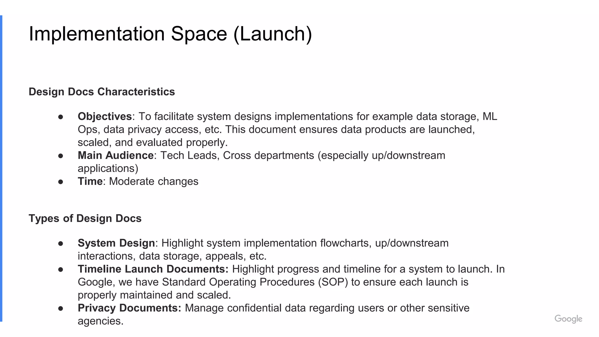 Implementation Space (Launch)
Design Docs Characteristics
● Objectives: To facilitate system designs implementations for example data storage, ML
Ops, data privacy access, etc. This document ensures data products are launched,
scaled, and evaluated properly.
● Main Audience: Tech Leads, Cross departments (especially up/downstream
applications)
● Time: Moderate changes
Types of Design Docs
● System Design: Highlight system implementation flowcharts, up/downstream
interactions, data storage, appeals, etc.
● Timeline Launch Documents: Highlight progress and timeline for a system to launch. In
Google, we have Standard Operating Procedures (SOP) to ensure each launch is
properly maintained and scaled.
● Privacy Documents: Manage confidential data regarding users or other sensitive
agencies.
 
