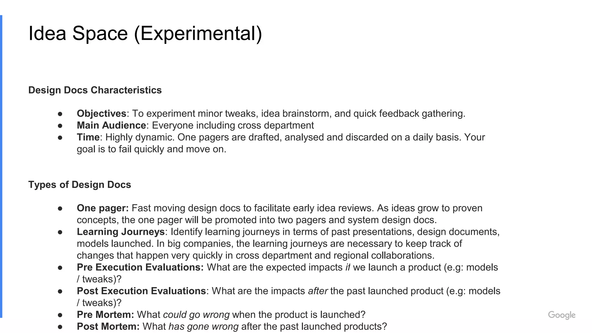 Idea Space (Experimental)
Design Docs Characteristics
● Objectives: To experiment minor tweaks, idea brainstorm, and quick feedback gathering.
● Main Audience: Everyone including cross department
● Time: Highly dynamic. One pagers are drafted, analysed and discarded on a daily basis. Your
goal is to fail quickly and move on.
Types of Design Docs
● One pager: Fast moving design docs to facilitate early idea reviews. As ideas grow to proven
concepts, the one pager will be promoted into two pagers and system design docs.
● Learning Journeys: Identify learning journeys in terms of past presentations, design documents,
models launched. In big companies, the learning journeys are necessary to keep track of
changes that happen very quickly in cross department and regional collaborations.
● Pre Execution Evaluations: What are the expected impacts if we launch a product (e.g: models
/ tweaks)?
● Post Execution Evaluations: What are the impacts after the past launched product (e.g: models
/ tweaks)?
● Pre Mortem: What could go wrong when the product is launched?
● Post Mortem: What has gone wrong after the past launched products?
 
