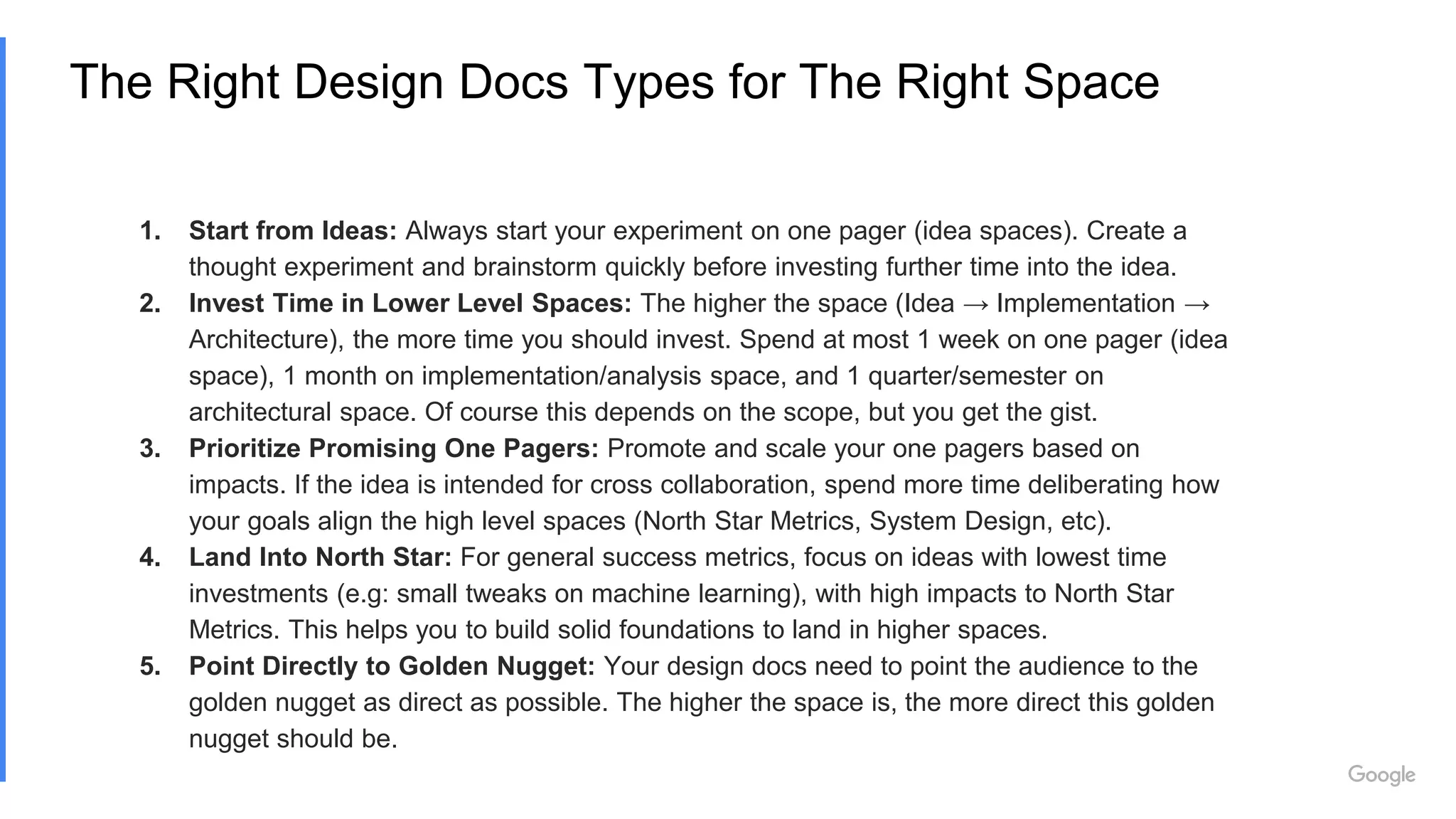 The Right Design Docs Types for The Right Space
1. Start from Ideas: Always start your experiment on one pager (idea spaces). Create a
thought experiment and brainstorm quickly before investing further time into the idea.
2. Invest Time in Lower Level Spaces: The higher the space (Idea → Implementation →
Architecture), the more time you should invest. Spend at most 1 week on one pager (idea
space), 1 month on implementation/analysis space, and 1 quarter/semester on
architectural space. Of course this depends on the scope, but you get the gist.
3. Prioritize Promising One Pagers: Promote and scale your one pagers based on
impacts. If the idea is intended for cross collaboration, spend more time deliberating how
your goals align the high level spaces (North Star Metrics, System Design, etc).
4. Land Into North Star: For general success metrics, focus on ideas with lowest time
investments (e.g: small tweaks on machine learning), with high impacts to North Star
Metrics. This helps you to build solid foundations to land in higher spaces.
5. Point Directly to Golden Nugget: Your design docs need to point the audience to the
golden nugget as direct as possible. The higher the space is, the more direct this golden
nugget should be.
 