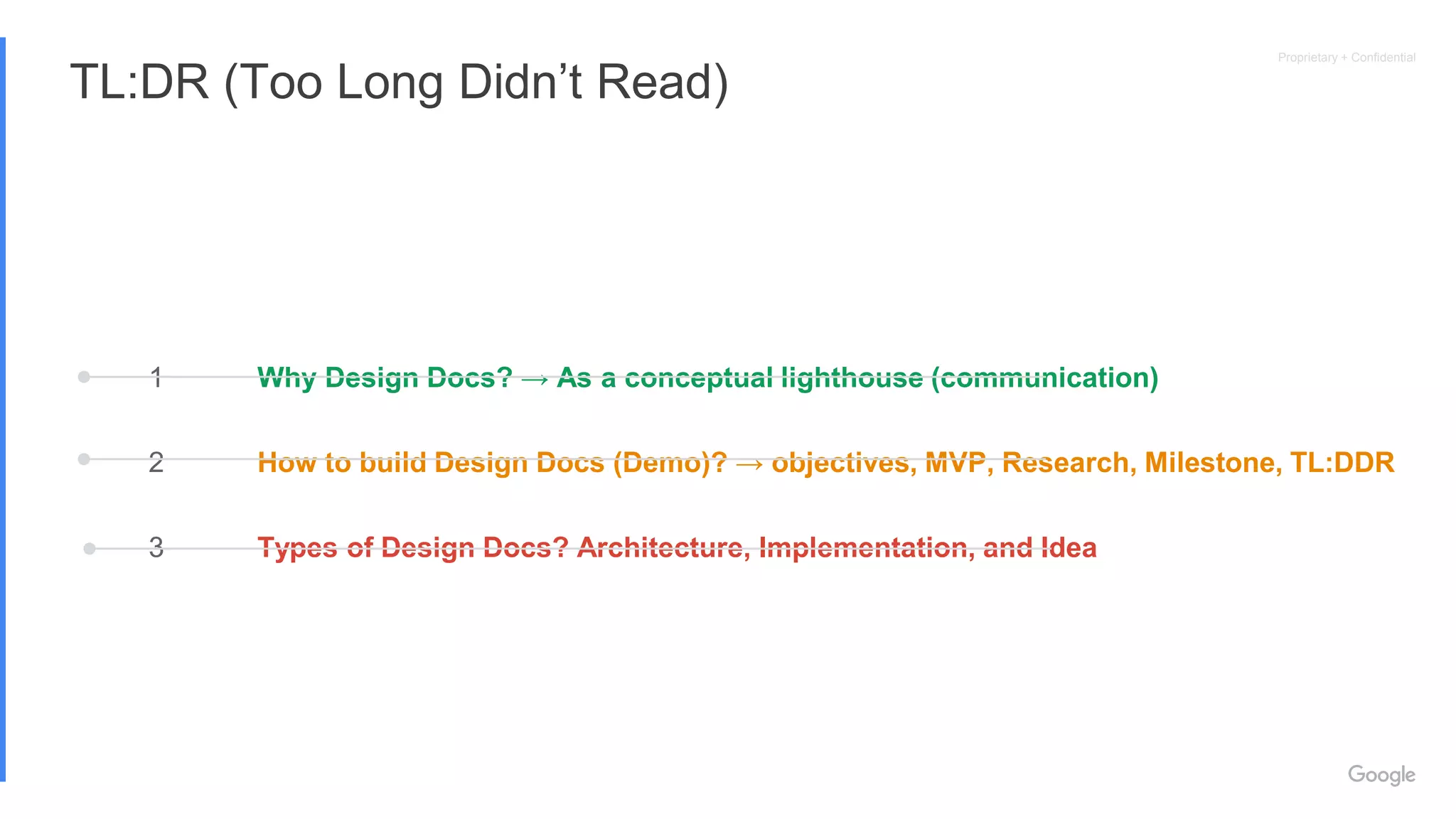 Proprietary + Confidential
TL:DR (Too Long Didn’t Read)
1
2
3
Why Design Docs? → As a conceptual lighthouse (communication)
How to build Design Docs (Demo)? → objectives, MVP, Research, Milestone, TL:DDR
Types of Design Docs? Architecture, Implementation, and Idea
 