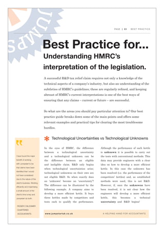 PAGE | 01 B E S T P R A C T I C E
Best Practice for...
Understanding HMRC’s
interpretation of the legislation.
I have found the major
benefit of working
with Jumpstart to be
that claims have been
identified that I would
not have considered
due to the nature of the
client’s business. Working
efficiently and maximising
a small amount of the
client’s time is key and
Jumpstart do both.
| ROGER C BLOOMER
| CHARTERED
ACCOUNTANTS
Technological Uncertainties vs Technological Unknowns
In the eyes of HMRC, the difference
between a technological uncertainty
and a technological unknown can be
the difference between an eligible
and ineligible claim. R&D only begins
when technological uncertainties arise;
technological unknowns on their own are
not eligible R&D. So when exactly does
an ‘unknown’ become an ‘uncertainty’?
The difference can be illustrated by the
following example. A company aims to
develop a more efficient kettle. It buys
three kettles made by competitors and
tests each to qualify the performance.
Although the performance of each kettle
is unknown it is possible to carry out
the tests with conventional methods. This
data may provide engineers with a clear
idea on how to develop a more efficient
kettle. In this case the unknown has
been resolved (i.e. the performance of the
competitors’ kettles) and, as established
methods were used, this is not R&D.
However, if, once the unknowns have
been resolved, it is not clear how the
engineers will develop a more efficient
kettle, this becomes a technical
uncertainty and R&D begins!
A successful R&D tax relief claim requires not only a knowledge of the
technical aspects of a company’s industry, but also an understanding of the
subtleties of HMRC’s guidelines; these are regularly refined, and keeping
abreast of HMRC’s current interpretations is one of the best ways of
ensuring that any claims – current or future – are successful.
So what are the areas you should pay particular attention to? Our best
practice guide breaks down some of the main points and offers some
relevant examples and practical tips for clearing the most troublesome
hurdles.
www.jumpstartuk.co.uk 			 A HELPING HAND FOR ACCOUNTANTS
 