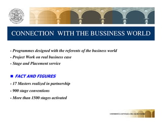CONNECTION WITH THE BUSSINESS WORLD

- Programmes designed with the referents of the business world
- Project Work on real business case
- Stage and Placement service


  FACT AND FIGURES
- 17 Masters realized in partnership
- 900 stage conventions
- More than 1500 stages activated
 
