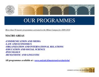 OUR PROGRAMMES
More than 50 master programmes activated in the Milan Campus for 2009-2010

MACRO AREAS

-COMMUNICATION AND MEDIA
-LAW AND ECONOMICS
-ORGANIZATION AND INTERNATIONAL RELATIONS
-EDUCATION AND SOCIAL SCIENCE
-PSYCOLOGY
-HUMANISTIC AND LINGUSTIC

All programmes available at : www.unicatt.it/masteruniversitario/mi
 