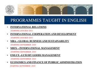 PROGRAMMES TAUGHT IN ENGLISH
• INTERNATIONAL RELATIONS
  STARTING JANURAY 2011
• INTERNATIONAL COOPERATION AND DEVELOPMENT
  STARTING JANURAY 2011
• MBA – GLOBAL BUSINESS AND SUSTAINABILITY
  STARTING SEPTEMBER 2010
• MIEX – INTERNATIONAL MANAGEMENT
  STARTING SEPTEMBER 2010
• EMLUX –LUXURY GOODS MANAGEMENT
  STARTING SEPTEMBER 2010
• ECONOMICS AND FINANCE OF PUBBLIC ADMINISTRATION
  STARTING SEPTEMBER 2010
 