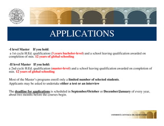 APPLICATIONS
-I level Master If you hold:
 a 1st cycle H.Ed. qualification (3 years bachelor-level) and a school leaving qualification awarded on
completion of min. 12 years of global schooling

-II level Master If you hold:
a 2nd cycle H.Ed. qualification (master-level) and a school leaving qualification awarded on completion of
min. 12 years of global schooling

Most of the Master’s programs enroll only a limited number of selected students.
Applicants may be asked to undertake either a test or an interview

The deadline for applications is scheduled in September/October or December/January of every year,
about two months before the courses begin.
 