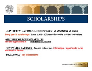 SCHOLARSHIPS

-UNIVERSITA’ CATTOLICA with the CHAMBER OF COMMERCE OF MILAN
Every year 20 scholarships Euros 5.000 + 50% reduction on the Master’s tuition fees

-MINISTRY OF FOREIGN AFFAIRS
Info and applications at local Italian Embassy

-COMPANIES PARTNER finance tuition fees internships / opportunity to be
employed at the end.
- LOCAL BANKS low interest loans
 