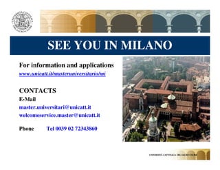 SEE YOU IN MILANO
For information and applications
www.unicatt.it/masteruniversitario/mi


CONTACTS
E-Mail
master.universitari@unicatt.it
welcomeservice.master@unicatt.it

Phone      Tel 0039 02 72343860
 