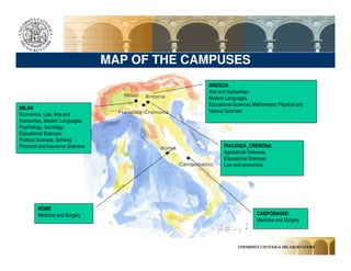 MAP OF THE CAMPUSES
                                                BRESCIA
                                                Arts and Humanities,
                                                Modern Languages,
                                                Educational Sciences Mathematics Physical and
MILAN
                                                Natural Sciences
Economics, Law, Arts and
Humanities, Modern Languages,
Psychology, Sociology,
Educational Sciences,
Political Sciences, Banking
Financial and Insurance Sciences                       PIACENZA_CREMONA
                                                       Agricultural Sciences,
                                                       Educational Sciences
                                                       Law and economics




         ROME
         Medicine and Surgery                                         CAMPOBASSO
                                                                      Medicine and Surgery
 