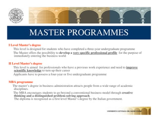 MASTER PROGRAMMES
I Level Master’s degree
   This level is designed for students who have completed a three-year undergraduate programme
   The Master offers the possibility to develop a very specific professional profile for the purpose of
    immediately entering the business world

II Level Master’s degree
    This level is aimed for professionals who have a previous work experience and need to improve
    scientific knowledge to turn up their career
    Applicants have to possess a four-year or five undergraduate programme

MBA programme
 The master’s degree in business administration attracts people from a wide range of academic
  disciplines.
  The MBA encourages students to go beyond a conventional business model through creative
  thinking and a distinguished problem-solving approach.
  The diploma is recognized as a first level Master’s degree by the Italian government.
 