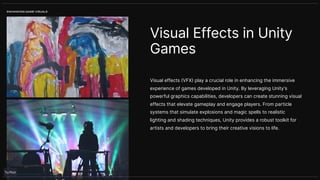 Visual effects (VFX) play a crucial role in enhancing the immersive
experience of games developed in Unity. By leveraging Unity's
powerful graphics capabilities, developers can create stunning visual
effects that elevate gameplay and engage players. From particle
systems that simulate explosions and magic spells to realistic
lighting and shading techniques, Unity provides a robust toolkit for
artists and developers to bring their creative visions to life.
Visual Effects in Unity
Games
ENHANCING GAME VISUALS
 