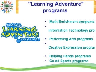 "Learning Adventure"
     programs
      • Math Enrichment programs
      •
        Information Technology prog

      • Performing Arts programs
      •
        Creative Expression program

      • Helping Hands programs
      • Co-ed Sports programs
 