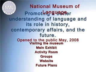 National Museum of
              Language
      Promoting a better
understanding of language and
      its role in history,
 contemporary affairs, and the
             future.
   Opened to the public May, 2008
         Visiting the museum
             Main Exhibit
            Activity Room
                Groups
                Website
             Future Plans
 