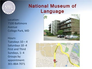 National Museum of
                       Language
Location:
7100 Baltimore
Avenue
College Park, MD

Hours:
Tuesdays 10 – 4
Saturdays 10 -4
First and Third
Sundays, 1- 4
Groups by
appointment:
301-864-7071
 