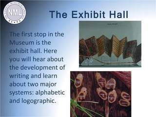 The Exhibit Hall
The first stop in the
Museum is the
exhibit hall. Here
you will hear about
the development of
writing and learn
about two major
systems: alphabetic
and logographic.
 
