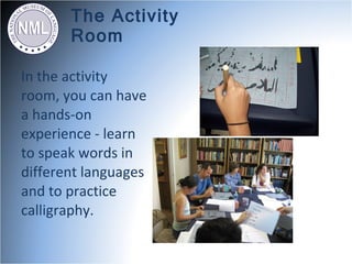 The Activity
       Room

In the activity
room, you can have
a hands-on
experience - learn
to speak words in
different languages
and to practice
calligraphy.
 