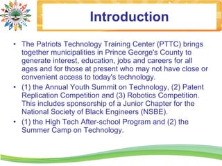 Introduction
• The Patriots Technology Training Center (PTTC) brings
  together municipalities in Prince George's County to
  generate interest, education, jobs and careers for all
  ages and for those at present who may not have close or
  convenient access to today's technology.
• (1) the Annual Youth Summit on Technology, (2) Patent
  Replication Competition and (3) Robotics Competition.
  This includes sponsorship of a Junior Chapter for the
  National Society of Black Engineers (NSBE).
• (1) the High Tech After-school Program and (2) the
  Summer Camp on Technology.
 