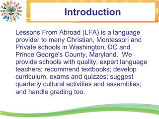 Introduction
Lessons From Abroad (LFA) is a language
provider to many Christian, Montessori and
Private schools in Washington, DC and
Prince George's County, Maryland. We
provide schools with quality, expert language
teachers; recommend textbooks; develop
curriculum, exams and quizzes; suggest
quarterly cultural activities and assemblies;
and handle grading too.
 