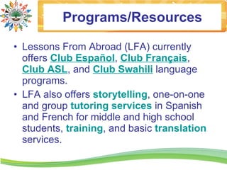 Programs/Resources

• Lessons From Abroad (LFA) currently
  offers Club Español, Club Français,
  Club ASL, and Club Swahili language
  programs.
• LFA also offers storytelling, one-on-one
  and group tutoring services in Spanish
  and French for middle and high school
  students, training, and basic translation
  services.
 