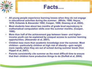 Facts…
•   All young people experience learning losses when they do not engage
    in educational activities during the summer. (White, 1906; Heyns,
    1978; Entwisle & Alexander 1992; Cooper, 1996; Downey et al, 2004).
•   Most students lose about two months of grade level equivalency in
    mathematical computation skills over the summer months. (Cooper,
    1996).
•   More than half of the achievement gap between lower- and higher-
    income youth can be explained by unequal access to summer learning
    opportunities. (Alexander et al, 2007).
•   Children lose more than academic knowledge over the summer. Most
    children—particularly children at high risk of obesity—gain weight
    more rapidly when they are out of school during summer break (Von
    Hippel et al, 2007).
•   Parents consistently cite summer as the most difficult time to ensure
    that their children have productive things to do (Duffett et al, 2004).
 