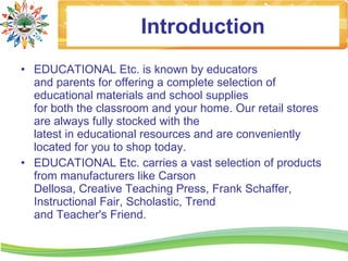Introduction
• EDUCATIONAL Etc. is known by educators
  and parents for offering a complete selection of
  educational materials and school supplies
  for both the classroom and your home. Our retail stores
  are always fully stocked with the
  latest in educational resources and are conveniently
  located for you to shop today.
• EDUCATIONAL Etc. carries a vast selection of products
  from manufacturers like Carson
  Dellosa, Creative Teaching Press, Frank Schaffer,
  Instructional Fair, Scholastic, Trend
  and Teacher's Friend.
 