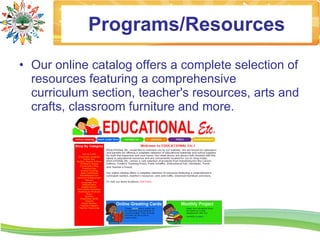 Programs/Resources
• Our online catalog offers a complete selection of
  resources featuring a comprehensive
  curriculum section, teacher's resources, arts and
  crafts, classroom furniture and more.
 