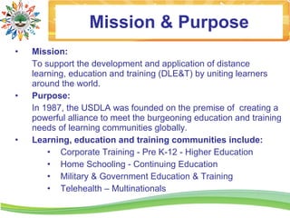 Mission & Purpose
•   Mission:
    To support the development and application of distance
    learning, education and training (DLE&T) by uniting learners
    around the world.
•   Purpose:
    In 1987, the USDLA was founded on the premise of creating a
    powerful alliance to meet the burgeoning education and training
    needs of learning communities globally.
•   Learning, education and training communities include:
        • Corporate Training - Pre K-12 - Higher Education
        • Home Schooling - Continuing Education
        • Military & Government Education & Training
        • Telehealth – Multinationals
 