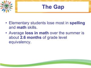 The Gap

• Elementary students lose most in spelling
  and math skills.
• Average loss in math over the summer is
  about 2.6 months of grade level
  equivalency.
 