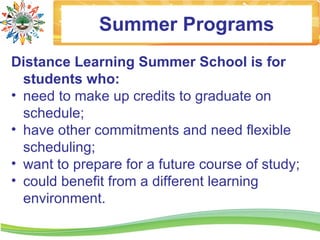 Summer Programs
Distance Learning Summer School is for
  students who:
• need to make up credits to graduate on
  schedule;
• have other commitments and need flexible
  scheduling;
• want to prepare for a future course of study;
• could benefit from a different learning
  environment.
 