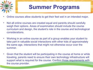 Summer Programs
•   Online courses allow students to get their feet wet in an intended major.

•   Not all online courses are created equal and parents should carefully
    weigh their options. Areas of examination should include the course
    curriculum and design, the student’s role in the course and technological
    considerations.

•   Working in an online course as part of a group enables your student to
    take part in valuable social interactions with other kids of approximately
    the same age, interactions that might not otherwise occur over the
    summer.

•   Given that the student will be participating in the course at home or while
    traveling, parents need to ensure their own technology infrastructure will
    support what is required for the course. Confirm those requirements with
    the course provider.
 