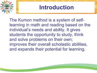 Introduction

The Kumon method is a system of self-
learning in math and reading based on the
individual’s needs and ability. It gives
students the opportunity to study, think
and solve problems on their own;
improves their overall scholastic abilities,
and expands their potential for learning.
 