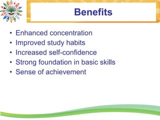 Benefits

•   Enhanced concentration
•   Improved study habits
•   Increased self-confidence
•   Strong foundation in basic skills
•   Sense of achievement
 