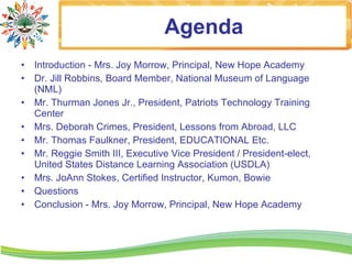 Agenda
• Introduction - Mrs. Joy Morrow, Principal, New Hope Academy
• Dr. Jill Robbins, Board Member, National Museum of Language
  (NML)
• Mr. Thurman Jones Jr., President, Patriots Technology Training
  Center
• Mrs. Deborah Crimes, President, Lessons from Abroad, LLC
• Mr. Thomas Faulkner, President, EDUCATIONAL Etc.
• Mr. Reggie Smith III, Executive Vice President / President-elect,
  United States Distance Learning Association (USDLA)
• Mrs. JoAnn Stokes, Certified Instructor, Kumon, Bowie
• Questions
• Conclusion - Mrs. Joy Morrow, Principal, New Hope Academy
 