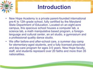 Introduction
• New Hope Academy is a private parent-founded international
  pre-K to 12th grade school, fully certified by the Maryland
  State Department of Education. Located on an eight-acre
  campus, this spacious school houses a computer lab, a
  science lab, a math manipulative based program, a foreign-
  language and cultural center, an art studio, a gymnasium and
  a professional quality dance studio.
• We offer before-and after-school care, a summer day camp
  for elementary-aged students, and a fully licensed preschool
  and day-care program for ages 3-5 years. New Hope faculty,
  staff, and students represent over 20 faiths and more than 35
  nationalities.
 