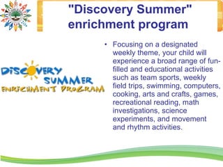 "Discovery Summer"
enrichment program
     • Focusing on a designated
       weekly theme, your child will
       experience a broad range of fun-
       filled and educational activities
       such as team sports, weekly
       field trips, swimming, computers,
       cooking, arts and crafts, games,
       recreational reading, math
       investigations, science
       experiments, and movement
       and rhythm activities.
 